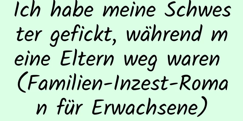 Ich habe meine Schwester gefickt, während meine Eltern weg waren (Familien-Inzest-Roman für Erwachsene)