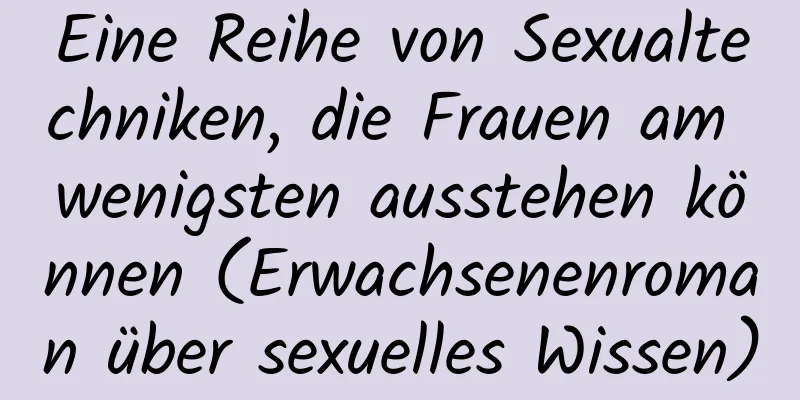 Eine Reihe von Sexualtechniken, die Frauen am wenigsten ausstehen können (Erwachsenenroman über sexuelles Wissen)