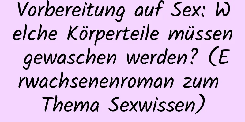 Vorbereitung auf Sex: Welche Körperteile müssen gewaschen werden? (Erwachsenenroman zum Thema Sexwissen)