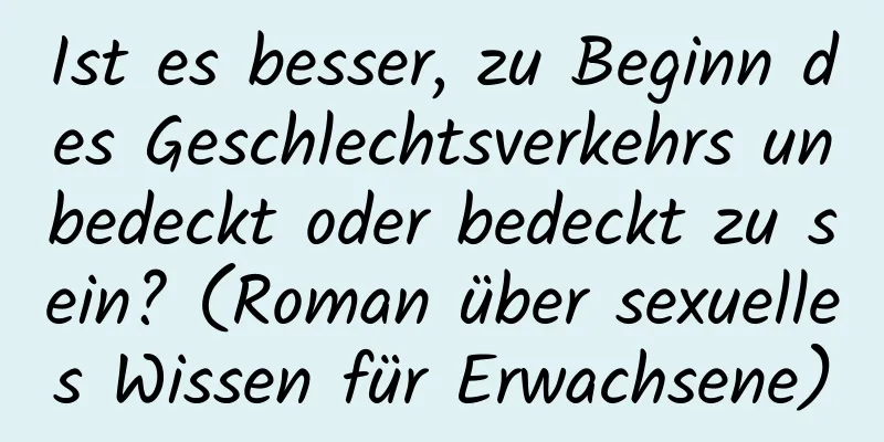 Ist es besser, zu Beginn des Geschlechtsverkehrs unbedeckt oder bedeckt zu sein? (Roman über sexuelles Wissen für Erwachsene)