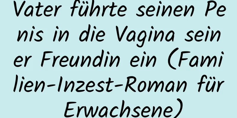 Vater führte seinen Penis in die Vagina seiner Freundin ein (Familien-Inzest-Roman für Erwachsene)