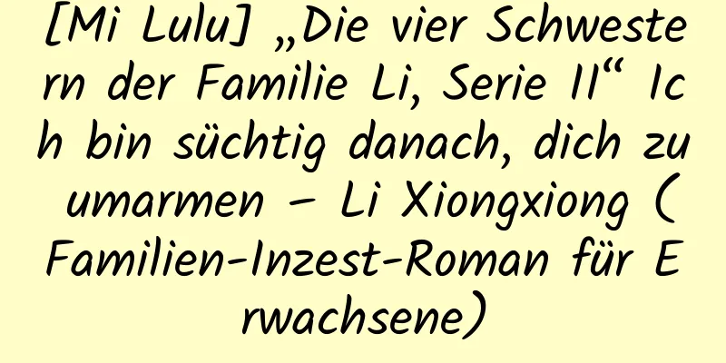 [Mi Lulu] „Die vier Schwestern der Familie Li, Serie II“ Ich bin süchtig danach, dich zu umarmen – Li Xiongxiong (Familien-Inzest-Roman für Erwachsene)