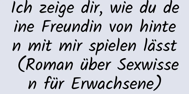 Ich zeige dir, wie du deine Freundin von hinten mit mir spielen lässt (Roman über Sexwissen für Erwachsene)