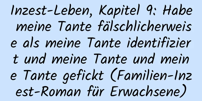 Inzest-Leben, Kapitel 9: Habe meine Tante fälschlicherweise als meine Tante identifiziert und meine Tante und meine Tante gefickt (Familien-Inzest-Roman für Erwachsene)