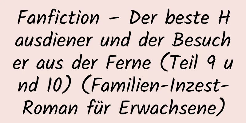 Fanfiction – Der beste Hausdiener und der Besucher aus der Ferne (Teil 9 und 10) (Familien-Inzest-Roman für Erwachsene)