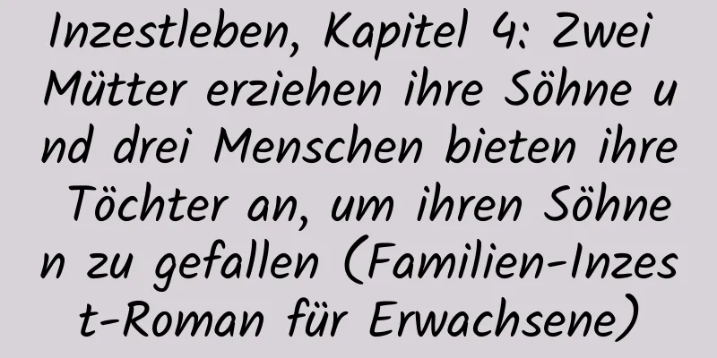 Inzestleben, Kapitel 4: Zwei Mütter erziehen ihre Söhne und drei Menschen bieten ihre Töchter an, um ihren Söhnen zu gefallen (Familien-Inzest-Roman für Erwachsene)