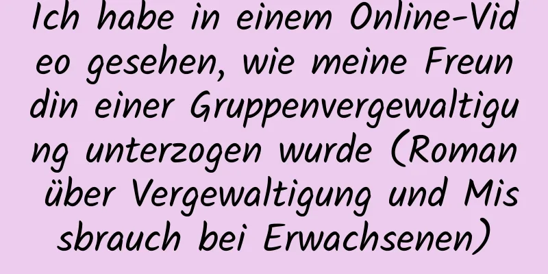 Ich habe in einem Online-Video gesehen, wie meine Freundin einer Gruppenvergewaltigung unterzogen wurde (Roman über Vergewaltigung und Missbrauch bei Erwachsenen)