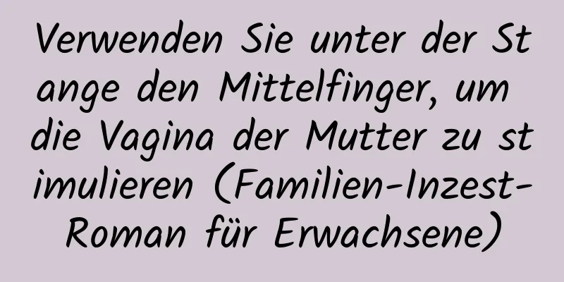 Verwenden Sie unter der Stange den Mittelfinger, um die Vagina der Mutter zu stimulieren (Familien-Inzest-Roman für Erwachsene)