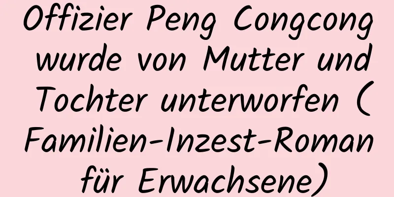 Offizier Peng Congcong wurde von Mutter und Tochter unterworfen (Familien-Inzest-Roman für Erwachsene)