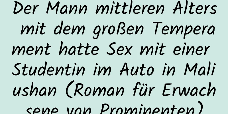 Der Mann mittleren Alters mit dem großen Temperament hatte Sex mit einer Studentin im Auto in Maliushan (Roman für Erwachsene von Prominenten)