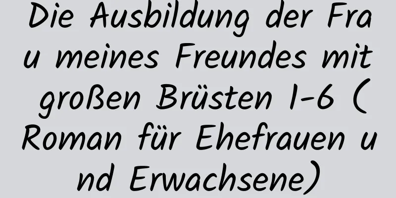 Die Ausbildung der Frau meines Freundes mit großen Brüsten 1-6 (Roman für Ehefrauen und Erwachsene)