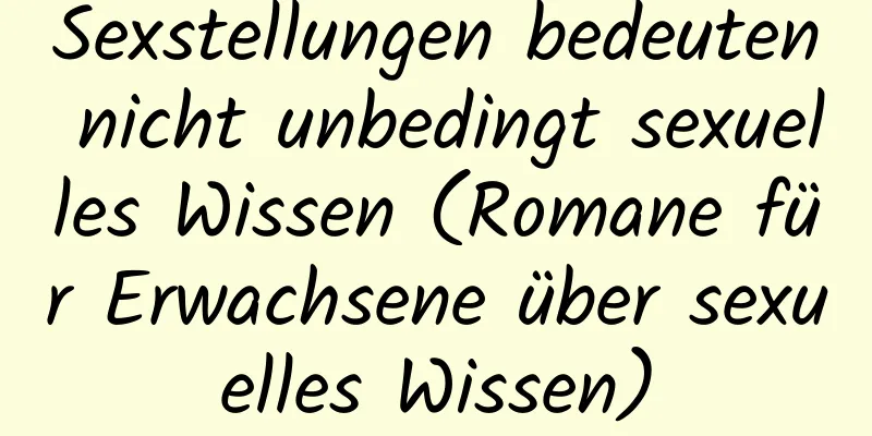 Sexstellungen bedeuten nicht unbedingt sexuelles Wissen (Romane für Erwachsene über sexuelles Wissen)