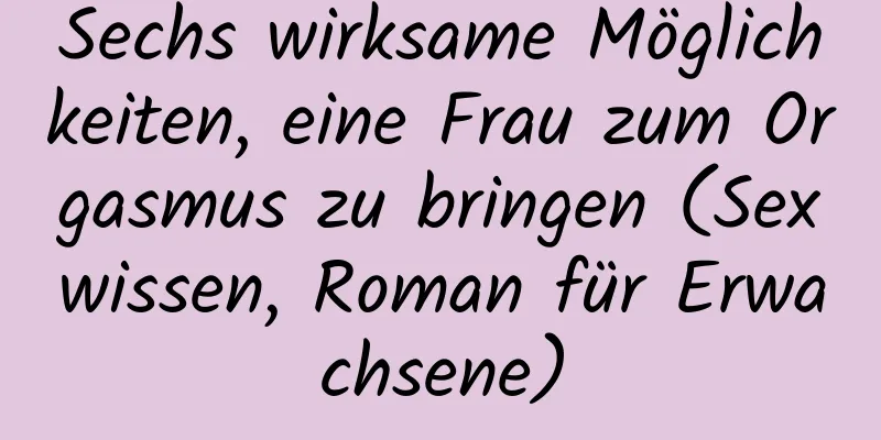 Sechs wirksame Möglichkeiten, eine Frau zum Orgasmus zu bringen (Sexwissen, Roman für Erwachsene)