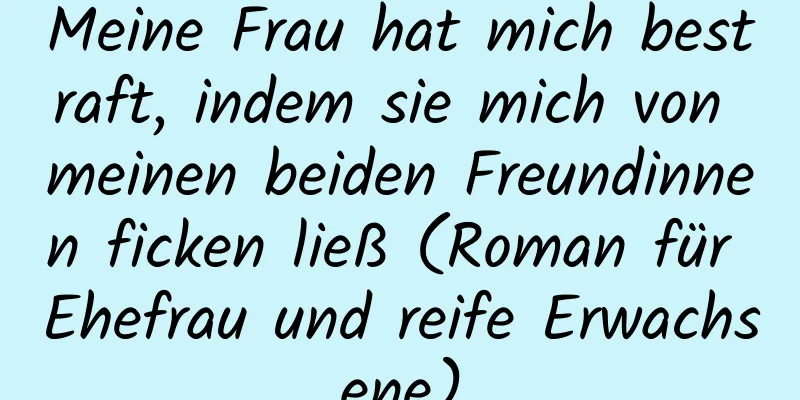 Meine Frau hat mich bestraft, indem sie mich von meinen beiden Freundinnen ficken ließ (Roman für Ehefrau und reife Erwachsene)