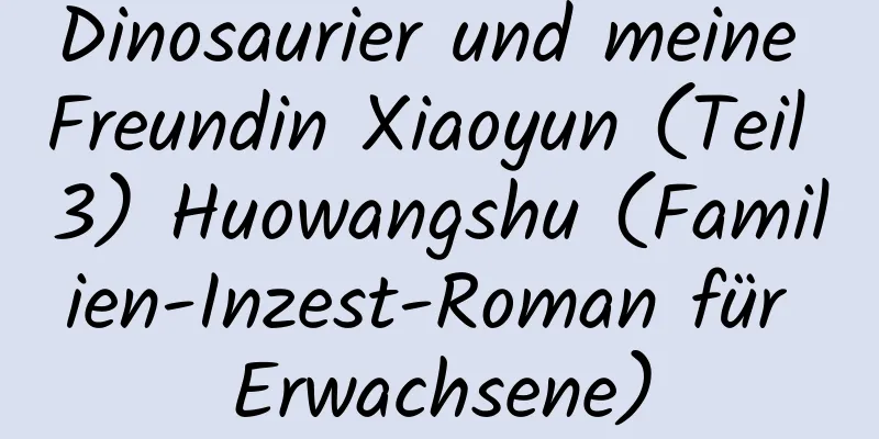 Dinosaurier und meine Freundin Xiaoyun (Teil 3) Huowangshu (Familien-Inzest-Roman für Erwachsene)