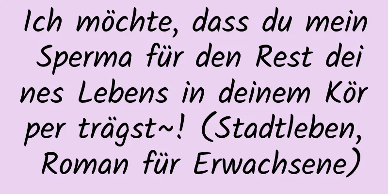 Ich möchte, dass du mein Sperma für den Rest deines Lebens in deinem Körper trägst~! (Stadtleben, Roman für Erwachsene)