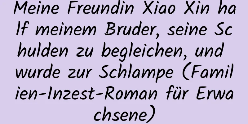 Meine Freundin Xiao Xin half meinem Bruder, seine Schulden zu begleichen, und wurde zur Schlampe (Familien-Inzest-Roman für Erwachsene)