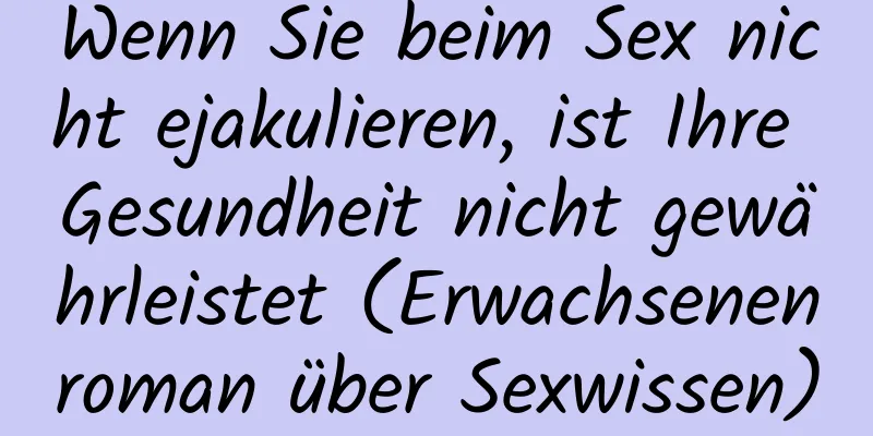 Wenn Sie beim Sex nicht ejakulieren, ist Ihre Gesundheit nicht gewährleistet (Erwachsenenroman über Sexwissen)