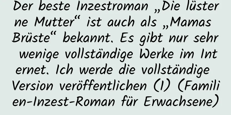 Der beste Inzestroman „Die lüsterne Mutter“ ist auch als „Mamas Brüste“ bekannt. Es gibt nur sehr wenige vollständige Werke im Internet. Ich werde die vollständige Version veröffentlichen (1) (Familien-Inzest-Roman für Erwachsene)