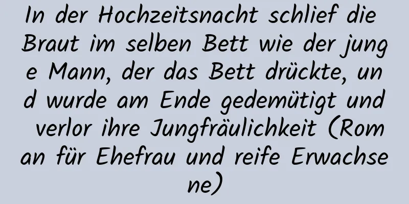 In der Hochzeitsnacht schlief die Braut im selben Bett wie der junge Mann, der das Bett drückte, und wurde am Ende gedemütigt und verlor ihre Jungfräulichkeit (Roman für Ehefrau und reife Erwachsene)