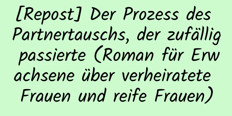 [Repost] Der Prozess des Partnertauschs, der zufällig passierte (Roman für Erwachsene über verheiratete Frauen und reife Frauen)