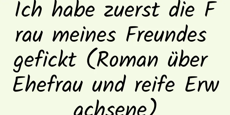 Ich habe zuerst die Frau meines Freundes gefickt (Roman über Ehefrau und reife Erwachsene)