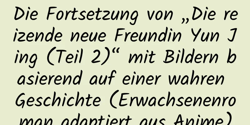 Die Fortsetzung von „Die reizende neue Freundin Yun Jing (Teil 2)“ mit Bildern basierend auf einer wahren Geschichte (Erwachsenenroman adaptiert aus Anime)