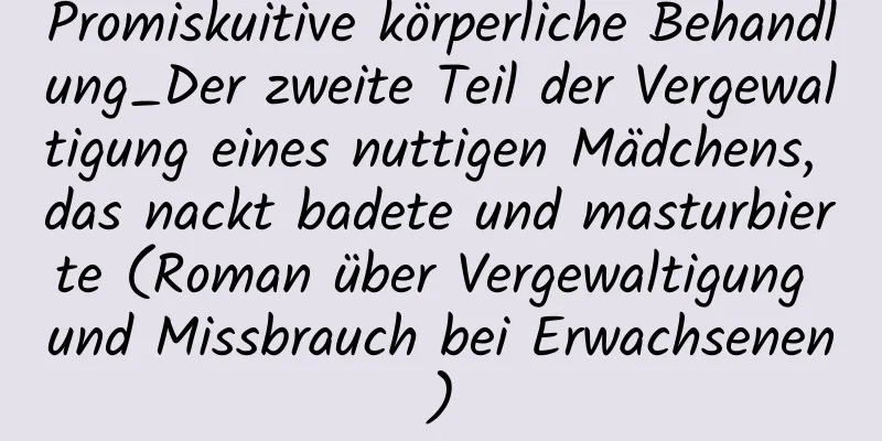 Promiskuitive körperliche Behandlung_Der zweite Teil der Vergewaltigung eines nuttigen Mädchens, das nackt badete und masturbierte (Roman über Vergewaltigung und Missbrauch bei Erwachsenen)