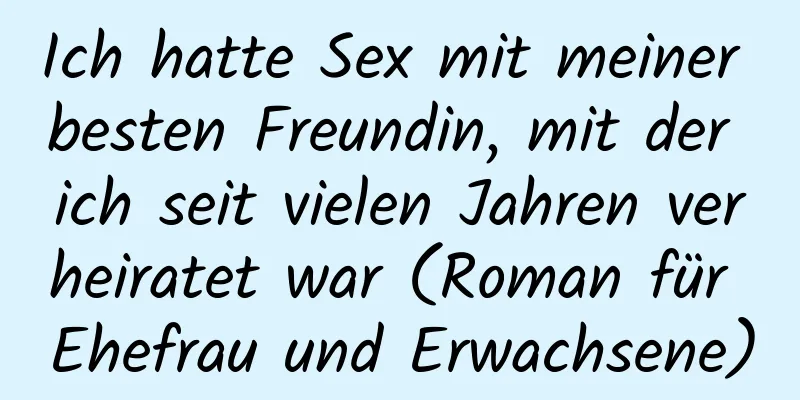 Ich hatte Sex mit meiner besten Freundin, mit der ich seit vielen Jahren verheiratet war (Roman für Ehefrau und Erwachsene)