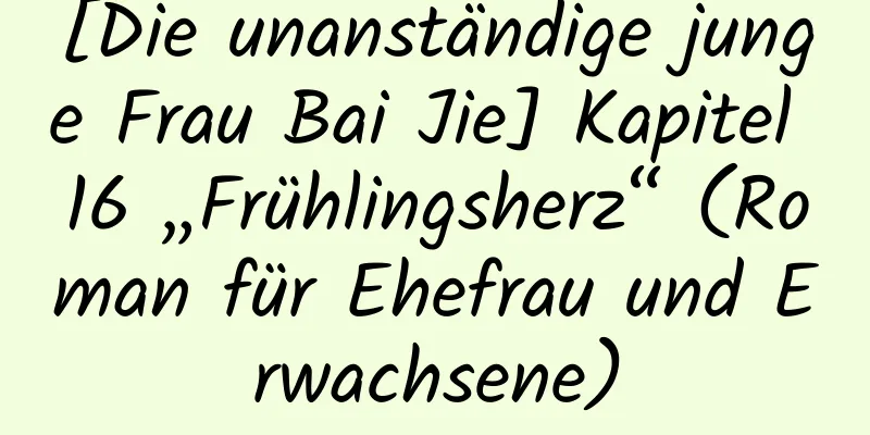 [Die unanständige junge Frau Bai Jie] Kapitel 16 „Frühlingsherz“ (Roman für Ehefrau und Erwachsene)