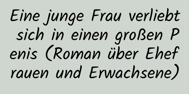 Eine junge Frau verliebt sich in einen großen Penis (Roman über Ehefrauen und Erwachsene)