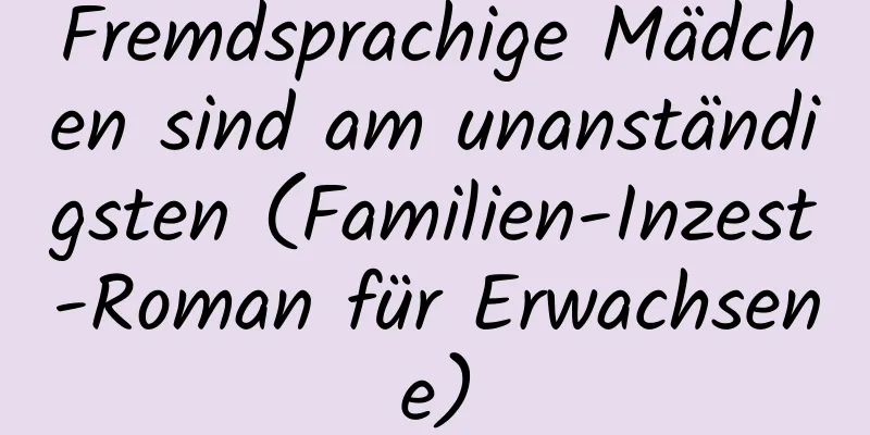 Fremdsprachige Mädchen sind am unanständigsten (Familien-Inzest-Roman für Erwachsene)