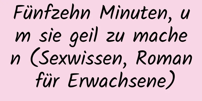 Fünfzehn Minuten, um sie geil zu machen (Sexwissen, Roman für Erwachsene)