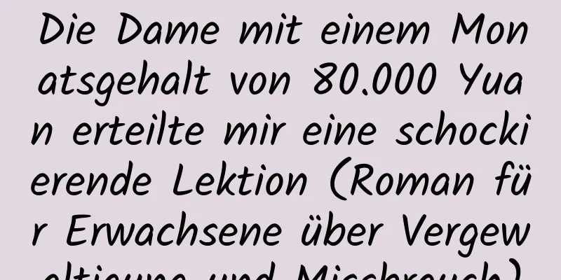 Die Dame mit einem Monatsgehalt von 80.000 Yuan erteilte mir eine schockierende Lektion (Roman für Erwachsene über Vergewaltigung und Missbrauch)