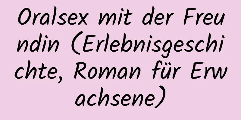 Oralsex mit der Freundin (Erlebnisgeschichte, Roman für Erwachsene)