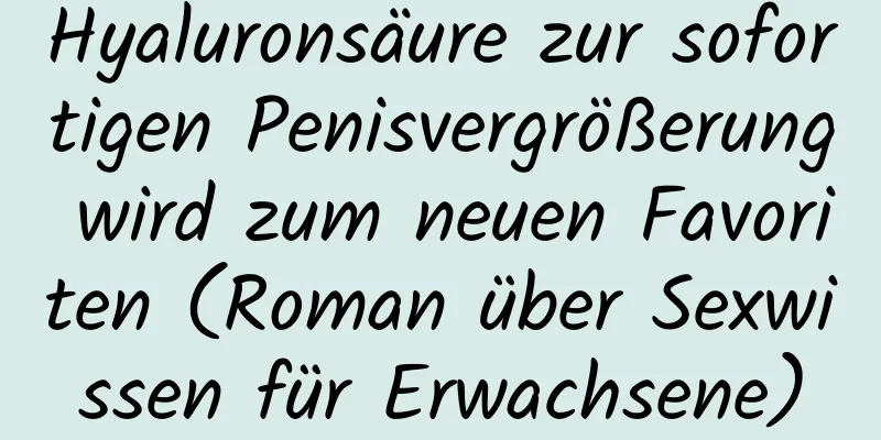 Hyaluronsäure zur sofortigen Penisvergrößerung wird zum neuen Favoriten (Roman über Sexwissen für Erwachsene)