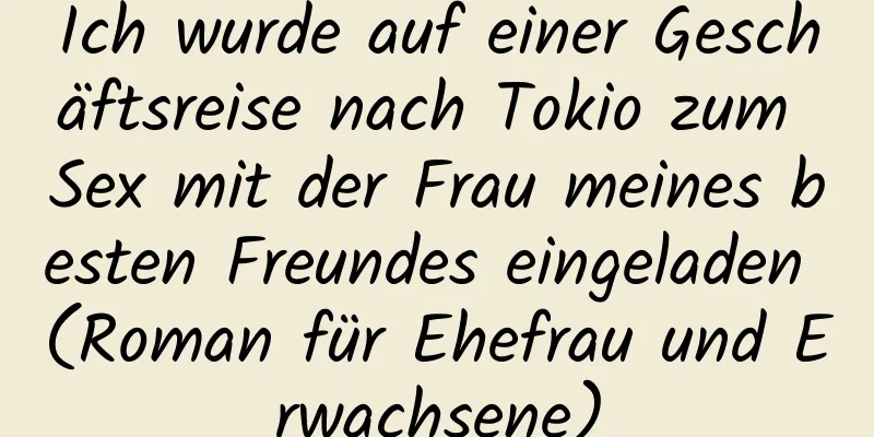 Ich wurde auf einer Geschäftsreise nach Tokio zum Sex mit der Frau meines besten Freundes eingeladen (Roman für Ehefrau und Erwachsene)