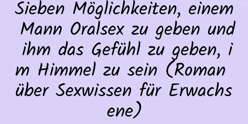 Sieben Möglichkeiten, einem Mann Oralsex zu geben und ihm das Gefühl zu geben, im Himmel zu sein (Roman über Sexwissen für Erwachsene)