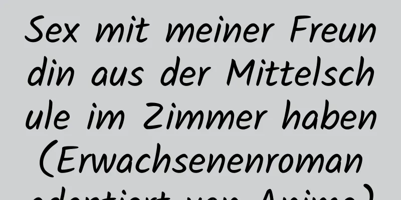 Sex mit meiner Freundin aus der Mittelschule im Zimmer haben (Erwachsenenroman adaptiert von Anime)