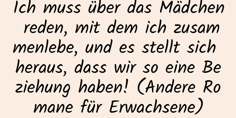 Ich muss über das Mädchen reden, mit dem ich zusammenlebe, und es stellt sich heraus, dass wir so eine Beziehung haben! (Andere Romane für Erwachsene)