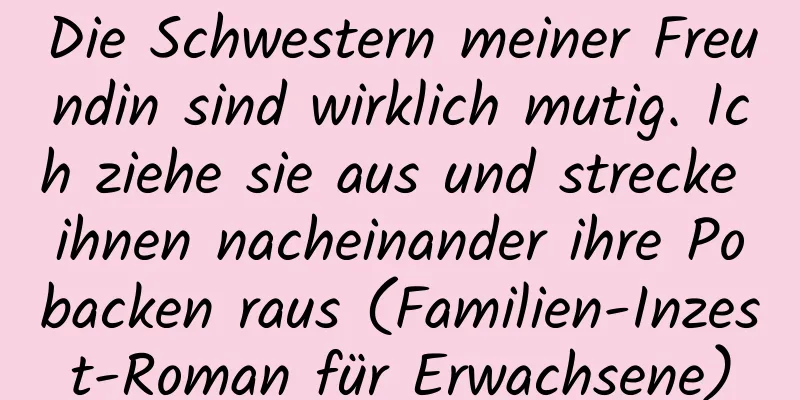 Die Schwestern meiner Freundin sind wirklich mutig. Ich ziehe sie aus und strecke ihnen nacheinander ihre Pobacken raus (Familien-Inzest-Roman für Erwachsene)