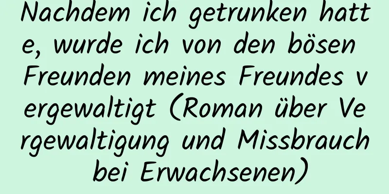 Nachdem ich getrunken hatte, wurde ich von den bösen Freunden meines Freundes vergewaltigt (Roman über Vergewaltigung und Missbrauch bei Erwachsenen)