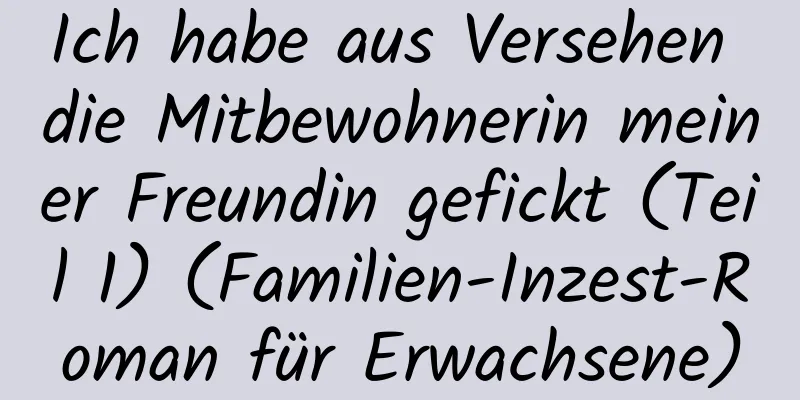 Ich habe aus Versehen die Mitbewohnerin meiner Freundin gefickt (Teil 1) (Familien-Inzest-Roman für Erwachsene)