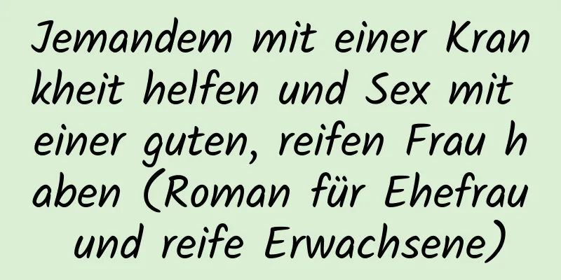 Jemandem mit einer Krankheit helfen und Sex mit einer guten, reifen Frau haben (Roman für Ehefrau und reife Erwachsene)