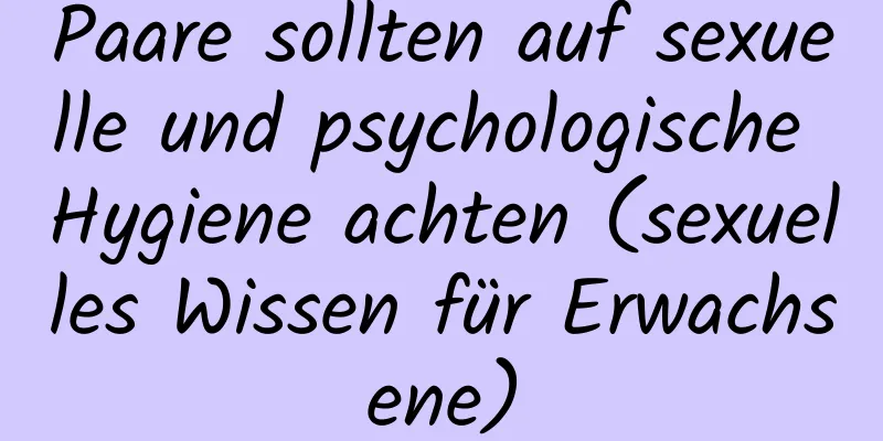 Paare sollten auf sexuelle und psychologische Hygiene achten (sexuelles Wissen für Erwachsene)