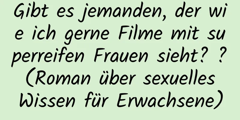 Gibt es jemanden, der wie ich gerne Filme mit superreifen Frauen sieht? ? (Roman über sexuelles Wissen für Erwachsene)