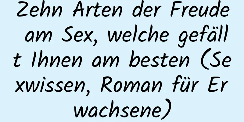 Zehn Arten der Freude am Sex, welche gefällt Ihnen am besten (Sexwissen, Roman für Erwachsene)