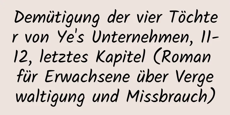 Demütigung der vier Töchter von Ye's Unternehmen, 11-12, letztes Kapitel (Roman für Erwachsene über Vergewaltigung und Missbrauch)