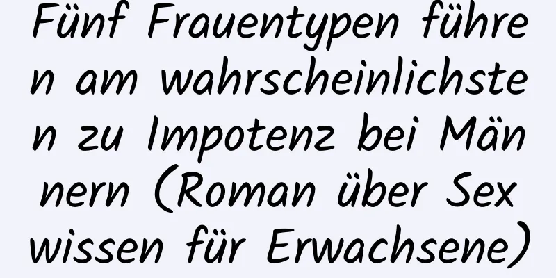 Fünf Frauentypen führen am wahrscheinlichsten zu Impotenz bei Männern (Roman über Sexwissen für Erwachsene)