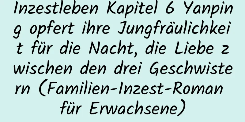 Inzestleben Kapitel 6 Yanping opfert ihre Jungfräulichkeit für die Nacht, die Liebe zwischen den drei Geschwistern (Familien-Inzest-Roman für Erwachsene)